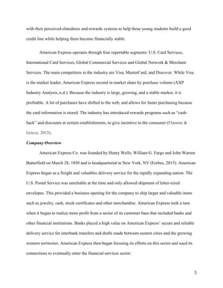 5
with their perceived elatedness and rewards systems to help these young students build a good
credit line while helping them become financially stable.
American Express operates through four reportable segments: U.S. Card Services,
International Card Services, Global Commercial Services and Global Network & Merchant
Services. The main competitors in the industry are Visa, MasterCard, and Discover. While Visa
is the market leader, American Express second in market share by purchase volume (AXP
Industry Analysis, n.d.). Because the industry is large, growing, and a stable market, it is
profitable. A lot of purchases have shifted to the web, and allows for faster purchasing because
the card information is stored. The industry has introduced rewards programs such as “cash-
back” and discounts at certain establishments, to give incentive to the consumer (Flamme &
Grieve, 2015).
Company Overview
American Express Co. was founded by Henry Wells, William G. Fargo and John Warren
Butterfield on March 28, 1850 and is headquartered in New York, NY (Forbes, 2015). American
Express began as a freight and valuables delivery service for the rapidly expanding nation. The
U.S. Postal Service was unreliable at the time and only allowed shipment of letter-sized
envelopes. This provided a business opening for the company to ship larger and valuable items
such as jewelry, cash, stock certificates and other merchandise. American Express took a turn
when it began to realize more profit from a sector of its customer base that included banks and
other financial institutions. Banks placed a high value on American Express’ secure and reliable
delivery service for interbank transfers and drafts made between eastern cities and the growing
western territories. American Express then began focusing its efforts on this sector and used its
connections to eventually enter the financial services sector.
 