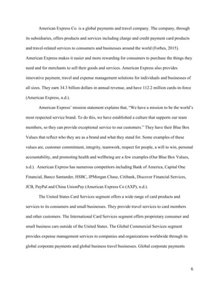 6
American Express Co. is a global payments and travel company. The company, through
its subsidiaries, offers products and services including charge and credit payment card products
and travel-related services to consumers and businesses around the world (Forbes, 2015).
American Express makes it easier and more rewarding for consumers to purchase the things they
need and for merchants to sell their goods and services. American Express also provides
innovative payment, travel and expense management solutions for individuals and businesses of
all sizes. They earn 34.3 billion dollars in annual revenue, and have 112.2 million cards-in-force
(American Express, n.d.).
American Express’ mission statement explains that, “We have a mission to be the world’s
most respected service brand. To do this, we have established a culture that supports our team
members, so they can provide exceptional service to our customers.” They have their Blue Box
Values that reflect who they are as a brand and what they stand for. Some examples of these
values are, customer commitment, integrity, teamwork, respect for people, a will to win, personal
accountability, and promoting health and wellbeing are a few examples (Our Blue Box Values,
n.d.). American Express has numerous competitors including Bank of America, Capital One
Financial, Banco Santander, HSBC, JPMorgan Chase, Citibank, Discover Financial Services,
JCB, PayPal and China UnionPay (American Express Co (AXP), n.d.).
The United States Card Services segment offers a wide range of card products and
services to its consumers and small businesses. They provide travel services to card members
and other customers. The International Card Services segment offers proprietary consumer and
small business cars outside of the United States. The Global Commercial Services segment
provides expense management services to companies and organizations worldwide through its
global corporate payments and global business travel businesses. Global corporate payments
 