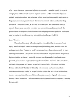 7
offer a range of expense management solutions to companies worldwide through its corporate
card programs and Business-to-Business payment solutions. Global business travel provides
globally integrated solutions, both online and offline, as well as through mobile applications, to
help organizations manage and optimize their travel investments and service their traveling
employees. The Global Network & Merchant services segment operates a global payment
network that processes and settles proprietary and nonproprietary card transactions. It also
provides point-of-sale products, multi-channel marketing programs and capabilities, services and
data, leveraging the global closed-loop network (American Express Co, 2015).
Brand Overview
When a brand has achieved brand recognition it is said that they have reached brand
equity. American Express has reached that goal through its strong global presence across the
entire payments chain. They are the world’s largest card issuer, the premium network for high-
spending card members, a processor of millions of transactions daily and a partner that provides
business-building services to a worldwide merchant base. Having a horizontal scale across
payments gives American Express diverse opportunities to drive innovation in the marketplace
and leads to the gateway to a broader array of services that further differentiate American
Express and its brand. Their direct relationship with consumers and business merchants
worldwide enables them to offer an array of valuable services that enrich lives, build business
success, encourage financial responsibility, and create communities of people with common
interests. This is what makes American Express a uniquely powerful service company (American
Express, n.d.).
 