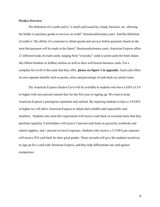 8
Product Overview
The definition of a credit card is “a small card issued by a bank, business, etc. allowing
the holder to purchase goods or services on credit” (businessdictionary.com). And the definition
of credit is “the ability of a customer to obtain goods and services before payment, based on the
trust that payment will be made in the future” (businessdictionary.com). American Express offers
21 different kinds of credit cards; ranging from “everyday” cards to point cards for hotel chains
like Hilton Gardens or JetBlue airlines as well as their well known business cards. For a
complete list of all of the cards that they offer, please see figure 1 in appendix. Each card offers
its own separate benefits such as points, miles and percentage of cash-back on certain items.
The American Express Student Card will be available to students who have a GPA of 3.0
or higher with zero percent interest fees for the first year of signing up. We want to keep
American Express’s prestigious reputation and outlook. By requiring students to have a 3.0 GPA
or higher we will allow American Express to obtain their reliable and responsible card
members. Students who meet this requirement will receive cash back on essential items that they
purchase regularly. Card holders will receive 3 percent cash-back on groceries, textbooks and
school supplies, and 1 percent on travel expenses. Students who receive a 3.5 GPA per semester
will receive $25 cash back for their good grades. These rewards will give the students incentives
to sign up for a card with American Express, and they help differentiate our card against
competitors.
 