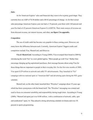 9
Sales
As for American Express’ sales and financials they seem to be in pretty good shape. They
currently have an AXP of 76.50 dollars and a $0.82 percentage of change. As for their actual
sales percentage American Express year one had a 2.76 percent, year three with 3.60 percent and
year five had a 6.22 percent (American Express Co (AXP.N). Their main sources of revenue are
from discount revenue, net interest income, and other, see figure 2 in appendix.
Competition
The use of credit cards has become very popular in these coming years. However, not
many know the difference between each. Currently, American Express’ biggest credit card
competitors include Visa, MasterCard, and Discover.
Visa & MasterCard. According to Young (2009), Visa revamped their brand in 2009 by
introducing the word "Go" in a new global tagline, "More people go with Visa." Rather than
encourage charging up big aspirational purchases, their message became about using Visa for
those things that are important to people in their everyday life. For the first nine months of 2009,
Visa spent $129 million in network and cable TV advertisements. They launched its "Go"
campaign with two national spots in "American Idol" and advertising spots during the NFL game
schedule.
MasterCard, on the other hand, launched their "Priceless" campaign about 19 years ago
which has been synonymous with the brand itself. The "Priceless" messaging was created and
used to focus on consumer sensibility and responsibility during tough times. According to Young
(2009), “MasterCard spent just over $100 million...with a combination of network, cable, spot
and syndication” (para. 8). They placed a strong advertising schedule on drama and over 30
percent in sports programming.
 