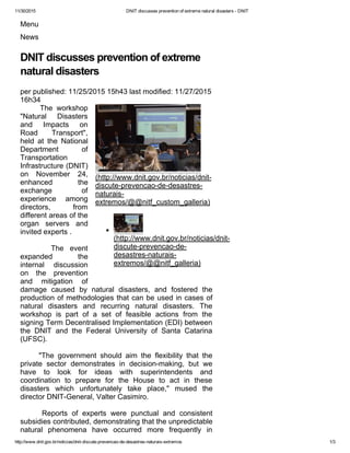 11/30/2015 DNIT discusses prevention of extreme natural disasters ­ DNIT
http://www.dnit.gov.br/noticias/dnit­discute­prevencao­de­desastres­naturais­extremos 1/3
Menu
News
DNIT discusses prevention of extreme
natural disasters
per published: 11/25/2015 15h43 last modified: 11/27/2015
16h34
(http://www.dnit.gov.br/noticias/dnit­
discute­prevencao­de­desastres­
naturais­
extremos/@@nitf_custom_galleria)
(http://www.dnit.gov.br/noticias/dnit­
discute­prevencao­de­
desastres­naturais­
extremos/@@nitf_galleria)
          The  workshop
"Natural  Disasters
and  Impacts  on
Road  Transport",
held  at  the  National
Department  of
Transportation
Infrastructure (DNIT)
on  November  24,
enhanced  the
exchange  of
experience  among
directors,  from
different areas of the
organ  servers  and
invited experts .
          The  event
expanded  the
internal  discussion
on  the  prevention
and  mitigation  of
damage  caused  by  natural  disasters,  and  fostered  the
production of methodologies that can be used in cases of
natural  disasters  and  recurring  natural  disasters.  The
workshop  is  part  of  a  set  of  feasible  actions  from  the
signing Term Decentralised Implementation (EDI) between
the  DNIT  and  the  Federal  University  of  Santa  Catarina
(UFSC).
          "The  government  should  aim  the  flexibility  that  the
private  sector  demonstrates  in  decision­making,  but  we
have  to  look  for  ideas  with  superintendents  and
coordination  to  prepare  for  the  House  to  act  in  these
disasters  which  unfortunately  take  place,"  mused  the
director DNIT­General, Valter Casimiro.
          Reports  of  experts  were  punctual  and  consistent
subsidies contributed, demonstrating that the unpredictable
natural  phenomena  have  occurred  more  frequently  in
 