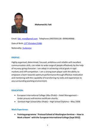 1
MohamedAL Faki
Email: faki_moe@gmail.com Telephone: 0907056118- 0996649966
Date of Birth: 23th
/October/1988
Nationality: Sudanese
PROFILE:
Highly organised, determined, focused, ambitious and reliable with excellent
communication skills, can relate to wide rangeof people effectively by the help
of my easy going character. I am adept in achieving critical goals in rigid
markets and stiff competition. I am a strong team player with the ability to
empower a team towards optimum performancethrough effective motivation
and mentoring with the capability of transferring my skills and experiences to
any surrounding working environment.
EDUCATION:
 European InternationalCollege (Abu Dhabi) – Hotel Management –
Under process willreceive certificate shortly.
 Gantoot High School(Abu Dhabi) – High School Diploma – May 2008
Work Experience:
 Training programme ‘ Protocol School of WashingtonSeminar – How to
Work a Room’ withthe European International College (Sept 2012)
 