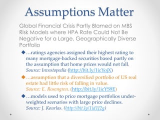 Assumptions Matter
Global Financial Crisis Partly Blamed on MBS
Risk Models where HPA Rate Could Not Be
Negative for a Large, Geographically Diverse
Portfolio
…ratings agencies assigned their highest rating to
many mortgage-backed securities based partly on
the assumption that home prices would not fall.
Source: Investopedia (http://bit.ly/1icYojX)
…assumption that a diversified portfolio of US real
estate had little risk of falling in value.
Source: E. Rosengren. (http://bit.ly/1icYS9E)
…models used to price mortgage portfolios under-
weighted scenarios with large price declines.
Source: J. Kourlas. (http://bit.ly/1id1J2g)
 