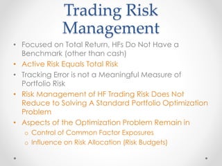 Trading Risk
Management
• Focused on Total Return, HFs Do Not Have a
Benchmark (other than cash)
• Active Risk Equals Total Risk
• Tracking Error is not a Meaningful Measure of
Portfolio Risk
• Risk Management of HF Trading Risk Does Not
Reduce to Solving A Standard Portfolio Optimization
Problem
• Aspects of the Optimization Problem Remain in
o Control of Common Factor Exposures
o Influence on Risk Allocation (Risk Budgets)
 