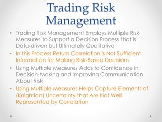Trading Risk
Management
• Trading Risk Management Employs Multiple Risk
Measures to Support a Decision Process that is
Data-driven but Ultimately Qualitative
• In this Process Return Correlation is Not Sufficient
Information for Making Risk-Based Decisions
• Using Multiple Measures Adds to Confidence in
Decision-Making and Improving Communication
About Risk
• Using Multiple Measures Helps Capture Elements of
(Knightian) Uncertainty that Are Not Well
Represented by Correlation
 