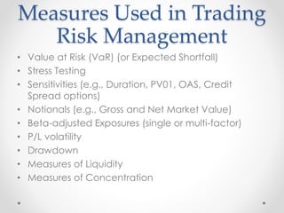 Measures Used in Trading
Risk Management
• Value at Risk (VaR) (or Expected Shortfall)
• Stress Testing
• Sensitivities (e.g., Duration, PV01, OAS, Credit
Spread options)
• Notionals (e.g., Gross and Net Market Value)
• Beta-adjusted Exposures (single or multi-factor)
• P/L volatility
• Drawdown
• Measures of Liquidity
• Measures of Concentration
 