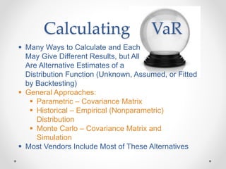 Calculating VaR
 Many Ways to Calculate and Each
May Give Different Results, but All
Are Alternative Estimates of a
Distribution Function (Unknown, Assumed, or Fitted
by Backtesting)
 General Approaches:
 Parametric – Covariance Matrix
 Historical – Empirical (Nonparametric)
Distribution
 Monte Carlo – Covariance Matrix and
Simulation
 Most Vendors Include Most of These Alternatives
 