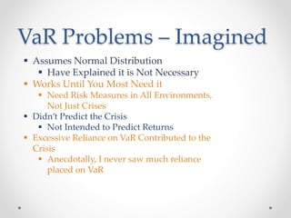 VaR Problems – Imagined
 Assumes Normal Distribution
 Have Explained it is Not Necessary
 Works Until You Most Need it
 Need Risk Measures in All Environments,
Not Just Crises
 Didn’t Predict the Crisis
 Not Intended to Predict Returns
 Excessive Reliance on VaR Contributed to the
Crisis
 Anecdotally, I never saw much reliance
placed on VaR
 