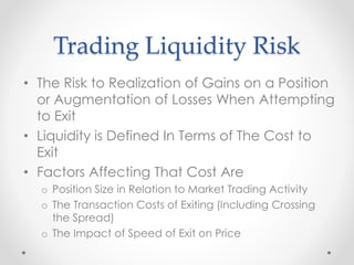 Trading Liquidity Risk
• The Risk to Realization of Gains on a Position
or Augmentation of Losses When Attempting
to Exit
• Liquidity is Defined In Terms of The Cost to
Exit
• Factors Affecting That Cost Are
o Position Size in Relation to Market Trading Activity
o The Transaction Costs of Exiting (Including Crossing
the Spread)
o The Impact of Speed of Exit on Price
 