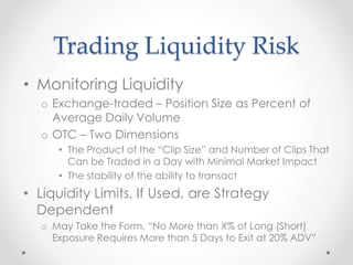 Trading Liquidity Risk
• Monitoring Liquidity
o Exchange-traded – Position Size as Percent of
Average Daily Volume
o OTC – Two Dimensions
• The Product of the “Clip Size” and Number of Clips That
Can be Traded in a Day with Minimal Market Impact
• The stability of the ability to transact
• Liquidity Limits, If Used, are Strategy
Dependent
o May Take the Form, “No More than X% of Long (Short)
Exposure Requires More than 5 Days to Exit at 20% ADV”
 