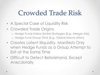 Crowded Trade Risk
• A Special Case of Liquidity Risk
• Crowded Trade Origins
o Hedge Funds Follow Similar Strategies (E.g., Merger Arb)
o Hedge Fund Group Think (E.g., Global Macro often)
• Creates Latent Illiquidity, Manifests Only
when Hedge Funds as a Group Attempt to
Exit at the Same Time
• Difficult to Detect Beforehand, Except
Anecdotally
 