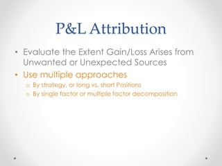 P&L Attribution
• Evaluate the Extent Gain/Loss Arises from
Unwanted or Unexpected Sources
• Use multiple approaches
o By strategy, or long vs. short Positions
o By single factor or multiple factor decomposition
 