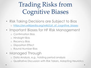 Trading Risks from
Cognitive Biases
• Risk Taking Decisions are Subject to Bias
o https://en.wikipedia.org/wiki/List_of_cognitive_biases
• Important Biases for HF Risk Management
o Confirmation Bias
o Hindsight Bias
o Recency Bias
o Disposition Effect
o Round Number Bias
• Managed Through
o Data Analysis, e.g., holding period analysis
o Qualitative Discussion with Risk Takers, Adopting Heuristics
 