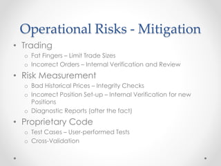Operational Risks - Mitigation
• Trading
o Fat Fingers – Limit Trade Sizes
o Incorrect Orders – Internal Verification and Review
• Risk Measurement
o Bad Historical Prices – Integrity Checks
o Incorrect Position Set-up – Internal Verification for new
Positions
o Diagnostic Reports (after the fact)
• Proprietary Code
o Test Cases – User-performed Tests
o Cross-Validation
 