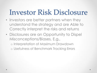 Investor Risk Disclosure
• Investors are better partners when they
understand the strategy and are Able to
Correctly interpret the risks and returns
• Disclosures are an Opportunity to Dispel
Misconceptions/Biases, E.g.,
o Interpretation of Maximum Drawdown
o Usefulness of Benchmark Tracking Errors
 