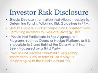 Investor Risk Disclosure
• Should Disclose Information that Allows Investors to
Determine Fund is Following Risk Guidelines in PPM
• Should Disclose Risk Decomposition Consistent with
Permitting Investors to Evaluate Strategy Drift
• I Would Not Participate In Risk Aggregation
Programs, such as Opera or Hedge Platform, as It is
Impossible to Stand Behind the Data After It has
Been Processed by a Third Party
• I Would Not Disclose Non-Public Regulatory
Information, such as form PF, as It May Be
Misleading as to the Fund’s Actual Risk
 
