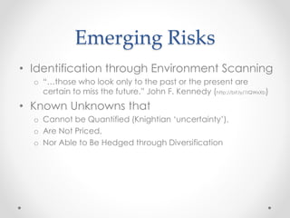 Emerging Risks
• Identification through Environment Scanning
o “…those who look only to the past or the present are
certain to miss the future.” John F. Kennedy (http://bit.ly/1IQWxXb)
• Known Unknowns that
o Cannot be Quantified (Knightian ‘uncertainty’),
o Are Not Priced,
o Nor Able to Be Hedged through Diversification
 
