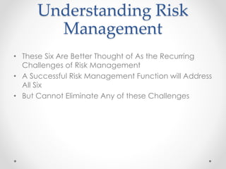 Understanding Risk
Management
• These Six Are Better Thought of As the Recurring
Challenges of Risk Management
• A Successful Risk Management Function will Address
All Six
• But Cannot Eliminate Any of these Challenges
 