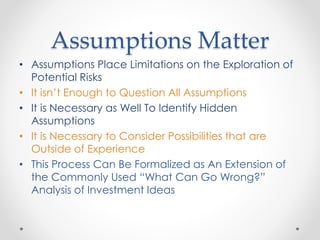 Assumptions Matter
• Assumptions Place Limitations on the Exploration of
Potential Risks
• It isn’t Enough to Question All Assumptions
• It is Necessary as Well To Identify Hidden
Assumptions
• It is Necessary to Consider Possibilities that are
Outside of Experience
• This Process Can Be Formalized as An Extension of
the Commonly Used “What Can Go Wrong?”
Analysis of Investment Ideas
 