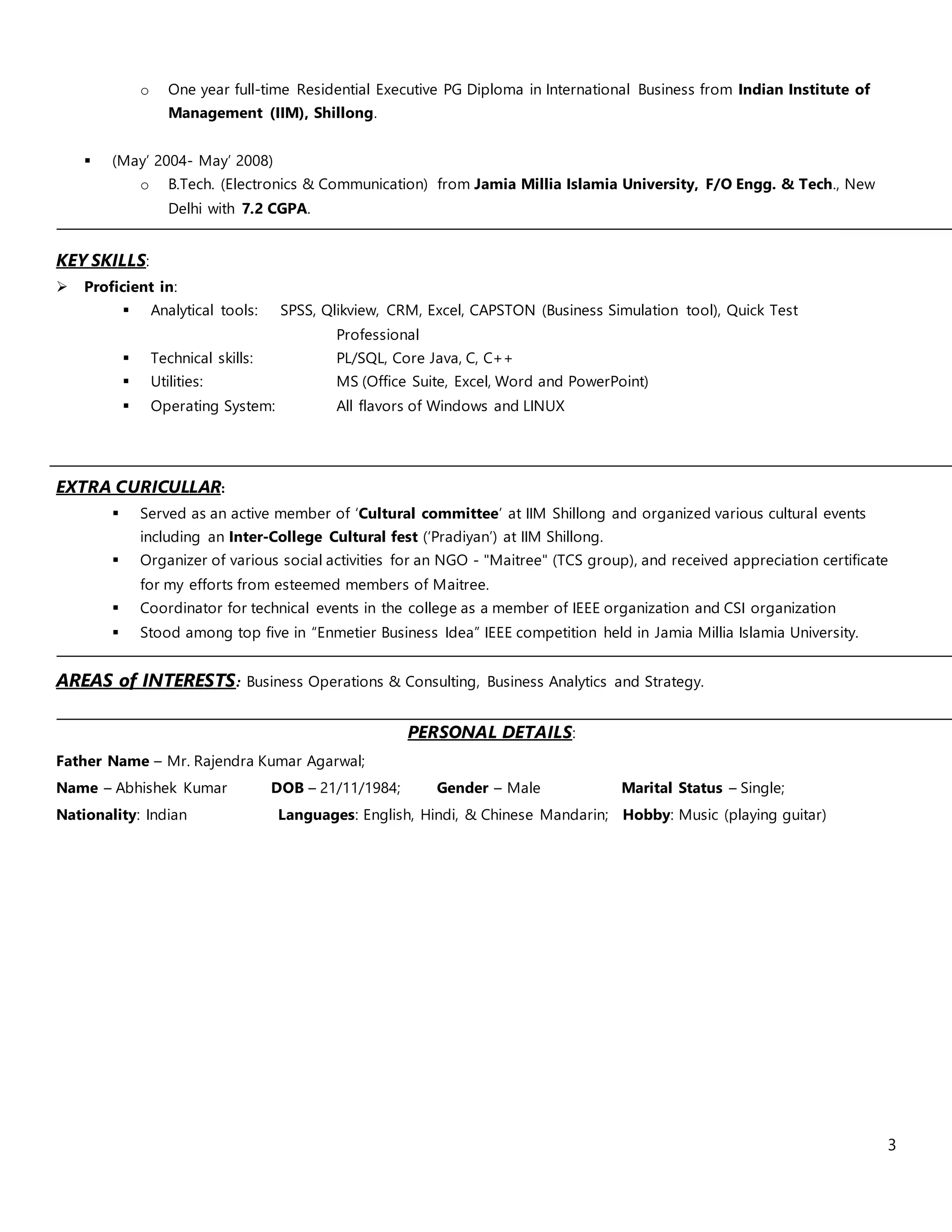 3
o One year full-time Residential Executive PG Diploma in International Business from Indian Institute of
Management (IIM), Shillong.
 (May’ 2004- May’ 2008)
o B.Tech. (Electronics & Communication) from Jamia Millia Islamia University, F/O Engg. & Tech., New
Delhi with 7.2 CGPA.
KEY SKILLS:
 Proficient in:
 Analytical tools: SPSS, Qlikview, CRM, Excel, CAPSTON (Business Simulation tool), Quick Test
Professional
 Technical skills: PL/SQL, Core Java, C, C++
 Utilities: MS (Office Suite, Excel, Word and PowerPoint)
 Operating System: All flavors of Windows and LINUX
EXTRA CURICULLAR:
 Served as an active member of ‘Cultural committee’ at IIM Shillong and organized various cultural events
including an Inter-College Cultural fest (‘Pradiyan’) at IIM Shillong.
 Organizer of various social activities for an NGO - "Maitree" (TCS group), and received appreciation certificate
for my efforts from esteemed members of Maitree.
 Coordinator for technical events in the college as a member of IEEE organization and CSI organization
 Stood among top five in “Enmetier Business Idea” IEEE competition held in Jamia Millia Islamia University.
AREAS of INTERESTS: Business Operations & Consulting, Business Analytics and Strategy.
PERSONAL DETAILS:
Father Name – Mr. Rajendra Kumar Agarwal;
Name – Abhishek Kumar DOB – 21/11/1984; Gender – Male Marital Status – Single;
Nationality: Indian Languages: English, Hindi, & Chinese Mandarin; Hobby: Music (playing guitar)
 