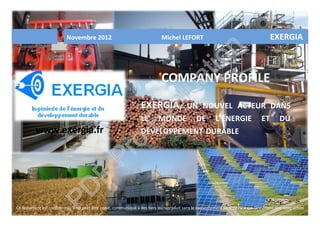 Novembre 2012 Michel LEFORT EXERGIA
COMPANY PROFILE
EXERGIA, UN NOUVEL ACTEUR DANS
LE MONDE DE L’ÉNERGIE ET DU
DÉVELOPPEMENT DURABLE
Ce document est confidentiel. Il ne peut être copié, communiqué à des tiers ou reproduit sans le consentement écrit de l'auteur. Document non contractuel
www.exergia.fr
PD
F
Pro
Evaluation
 