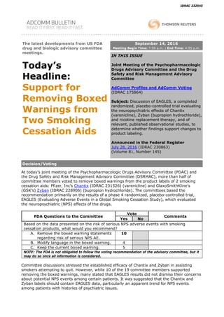 IDRAC 232545
The latest developments from US FDA
drug and biologic advisory committee
meetings.
Today’s
Headline:
Support for
Removing Boxed
Warnings from
Two Smoking
Cessation Aids
September 14, 2016
Meeting Begin Time: 7:59 a.m. | End Time: 4:55 p.m.
IN THIS ISSUE
Joint Meeting of the Psychopharmacologic
Drugs Advisory Committee and the Drug
Safety and Risk Management Advisory
Committee
AdComm Profiles and AdComm Voting
(IDRAC 175864)
Subject: Discussion of EAGLES, a completed
randomized, placebo-controlled trial evaluating
the neuropsychiatric effects of Chantix
(varenicline), Zyban (bupropion hydrochloride),
and nicotine replacement therapy, and of
relevant, published observational studies, to
determine whether findings support changes to
product labeling.
Announced in the Federal Register
July 28, 2016 (IDRAC 230863)
(Volume 81, Number 145)
Decision/Voting
At today’s joint meeting of the Psychopharmacologic Drugs Advisory Committee (PDAC) and
the Drug Safety and Risk Management Advisory Committee (DSRMAC), more than half of
committee members voted to remove boxed warnings from the product labels of 2 smoking
cessation aids: Pfizer, Inc’s Chantix (IDRAC 231526) (varenicline) and GlaxoSmithKline’s
(GSK’s) Zyban (IDRAC 228906) (bupropion hydrochloride). The committees based the
recommendation primarily on the results of a phase 4 randomized, placebo-controlled trial,
EAGLES (Evaluating Adverse Events in a Global Smoking Cessation Study), which evaluated
the neuropsychiatric (NPS) effects of the drugs.
FDA Questions to the Committee
Vote
Comments
Yes No
Based on the data presented on the risk of serious NPS adverse events with smoking
cessation products, what would you recommend?
A. Remove the boxed warning statements
regarding risk of serious NPS AE.
10
B. Modify language in the boxed warning. 4
C. Keep the current boxed warning. 5
NOTE: The FDA is not obligated to follow the voting recommendation of the advisory committee, but it
may do so once all information is considered.
Committee discussions stressed the established efficacy of Chantix and Zyban in assisting
smokers attempting to quit. However, while 10 of the 19 committee members supported
removing the boxed warnings, many stated that EAGLES results did not dismiss their concerns
about potential NPS events among certain patients. It was suggested that the Chantix and
Zyban labels should contain EAGLES data, particularly an apparent trend for NPS events
among patients with histories of psychiatric issues.
 