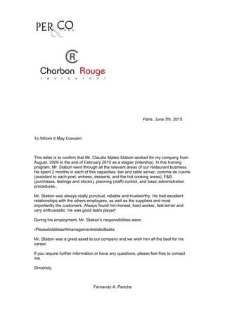Paris, June 7th, 2015
To Whom It May Concern:
This letter is to confirm that Mr. Claudio Mateo Stabon worked for my company from
August, 2009 to the end of February 2010 as a stagier (intership). In this training
program, Mr. Stabon went through all the relevant areas of our restaurant business.
He spent 2 months in each of this capacities: bar and table server, commis de cusine
(assistant to each post: entrees, desserts, and the hot cooking areas), F&B
(purchases, testings and stocks), planning (staff) control, and basic administration
procedures..
Mr. Stabon was always really punctual, reliable and trustworthy. He had excellent
relationships with the others employees, as well as the suppliers and most
importantly the customers. Always found him honest, hard worker, fast lerner and
very enthusiastic. He was good team player!
During his employment, Mr. Stabon's responsibilities were:
•Pleaselistatleast4managementrelatedtasks
Mr. Stabon was a great asset to our company and we wish him all the best for his
career.
If you require further information or have any questions, please feel free to contact
me.
Sincerely,
Fernando A. Periche
 