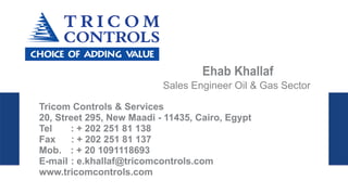 Ehab Khallaf
Sales Engineer Oil & Gas Sector
Tricom Controls & Services
20, Street 295, New Maadi - 11435, Cairo, Egypt
Tel : + 202 251 81 138
Fax : + 202 251 81 137
Mob. : + 20 1091118693
E-mail : e.khallaf@tricomcontrols.com
www.tricomcontrols.com
 