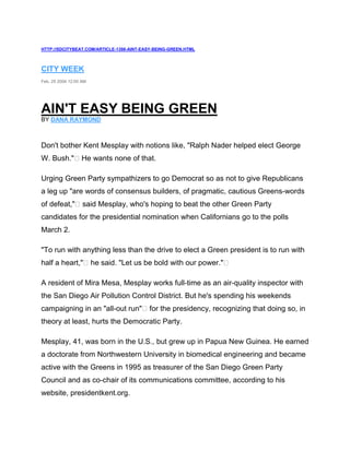 HTTP://SDCITYBEAT.COM/ARTICLE-1398-AINT-EASY-BEING-GREEN.HTML
CITY WEEK
Feb. 25 2004 12:00 AM
AIN'T EASY BEING GREEN
BY DANA RAYMOND
Don't bother Kent Mesplay with notions like, "Ralph Nader helped elect George
W. Bush." He wants none of that.
Urging Green Party sympathizers to go Democrat so as not to give Republicans
a leg up "are words of consensus builders, of pragmatic, cautious Greens-words
of defeat," said Mesplay, who's hoping to beat the other Green Party
candidates for the presidential nomination when Californians go to the polls
March 2.
"To run with anything less than the drive to elect a Green president is to run with
half a heart," he said. "Let us be bold with our power."
A resident of Mira Mesa, Mesplay works full-time as an air-quality inspector with
the San Diego Air Pollution Control District. But he's spending his weekends
campaigning in an "all-out run" for the presidency, recognizing that doing so, in
theory at least, hurts the Democratic Party.
Mesplay, 41, was born in the U.S., but grew up in Papua New Guinea. He earned
a doctorate from Northwestern University in biomedical engineering and became
active with the Greens in 1995 as treasurer of the San Diego Green Party
Council and as co-chair of its communications committee, according to his
website, presidentkent.org.
 