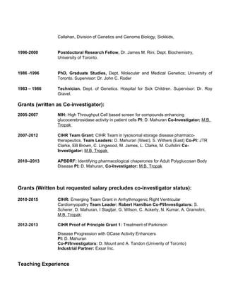 Callahan, Division of Genetics and Genome Biology, Sickkids,
1996-2000 Postdoctoral Research Fellow, Dr. James M. Rini, Dept. Biochemistry,
University of Toronto.
1986 -1996 PhD, Graduate Studies, Dept. Molecular and Medical Genetics; University of
Toronto. Supervisor: Dr. John C. Roder
1983 – 1986 Technician. Dept. of Genetics. Hospital for Sick Children. Supervisor: Dr. Roy
Gravel.
Grants (written as Co-investigator):
2005-2007 NIH: High Throughput Cell based screen for compounds enhancing
glucocerebrosidase activity in patient cells PI: D. Mahuran Co-Investigator: M.B.
Tropak
2007-2012 CIHR Team Grant: CIHR Team in lysosomal storage disease pharmaco-
therapeutics. Team Leaders: D. Mahuran (West), S. Withers (East) Co-PI: JTR
Clarke, EB Brown, C. Lingwood, M. James, L. Clarke, M. Cuifolini Co-
Investigator: M.B. Tropak
2010--2013 APBDRF: Identifying pharmacological chaperones for Adult Polyglucosan Body
Disease PI: D. Mahuran, Co-Investigator: M.B. Tropak
Grants (Written but requested salary precludes co-investigator status):
2010-2015 CIHR: Emerging Team Grant in Arrhythmogenic Right Ventricular
Cardiomyopathy Team Leader: Robert Hamilton Co-PI/Investigators: S.
Scherer, D. Mahuran, I Stagljar, G. Wilson, C. Ackerly, N. Kumar, A. Gramolini,
M.B. Tropak:
2012-2013 CIHR Proof of Principle Grant 1: Treatment of Parkinson
Disease Progression with GCase Activity Enhancers
PI: D. Mahuran
Co-PI/Investigators: D. Mount and A. Tandon (Univerity of Toronto)
Industrial Partner: Exsar Inc.
Teaching Experience
 