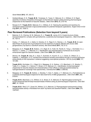 Genet Metab 2012, 107, 203-12.
4. Goddard-Borger, E. D.; Tropak, M. B.; Yonekawa, S.; Tysoe, C.; Mahuran, D. J.; Withers, S. G. Rapid
assembly of a library of lipophilic iminosugars via the thiol-ene reaction yields promising pharmacological
chaperones for the treatment of Gaucher disease. J Med Chem 2012, 55, 2737-45.
5. Rempel, B. P.; Tropak, M. B.; Mahuran, D. J.; Withers, S. G. Tailoring the specificity and reactivity of a
mechanism-based inactivator of glucocerebrosidase for potential therapeutic applications. Angew Chem Int Ed
Engl 2011, 50, 10381-3.
Peer Reviewed Publications (Selection from beyond 5 years)
1. Bateman, K. S.; Cherney, M. M.; Mahuran, D. J.; Tropak, M.; James, M. N. Crystal structure of beta-
hexosaminidase B in complex with pyrimethamine, a potential pharmacological chaperone. J Med Chem 2011,
54, 1421-9.
2. Clarke, J. T.; Mahuran, D. J.; Sathe, S.; Kolodny, E. H.; Rigat, B. A.; Raiman, J. A.; Tropak, M. B. An open-
label Phase I/II clinical trial of pyrimethamine for the treatment of patients affected with chronic GM2
gangliosidosis (Tay-Sachs or Sandhoff variants). Mol Genet Metab 2011, 102, 6-12.
3. Maegawa, G. H.; Tropak, M. B.; Buttner, J. D.; Rigat, B. A.; Fuller, M.; Pandit, D.; Tang, L.; Kornhaber, G. J.;
Hamuro, Y.; Clarke, J. T.; Mahuran, D. J. Identification and characterization of ambroxol as an enzyme
enhancement agent for Gaucher disease. J Biol Chem 2009, 284, 23502-16.
4. Shimizu, M.; Tropak, M.; Diaz, R. J.; Suto, F.; Surendra, H.; Kuzmin, E.; Li, J.; Gross, G.; Wilson, G. J.;
Callahan, J.; Redington, A. N. Transient limb ischaemia remotely preconditions through a humoral mechanism
acting directly on the myocardium: evidence suggesting cross-species protection. Clin Sci (Lond) 2009, 117,
191-200.
5. Tropak, M. B.; Kornhaber, G. J.; Rigat, B. A.; Maegawa, G. H.; Buttner, J. D.; Blanchard, J. E.; Murphy, C.;
Tuske, S. J.; Coales, S. J.; Hamuro, Y.; Brown, E. D.; Mahuran, D. J. Identification of pharmacological
chaperones for Gaucher disease and characterization of their effects on beta-glucocerebrosidase by
hydrogen/deuterium exchange mass spectrometry. Chembiochem 2008, 9, 2650-62.
6. Maegawa, G. H.; Tropak, M.; Buttner, J.; Stockley, T.; Kok, F.; Clarke, J. T.; Mahuran, D. J. Pyrimethamine as
a potential pharmacological chaperone for late-onset forms of GM2 gangliosidosis. J Biol Chem 2007, 282,
9150-61.
7. Tropak, M. B.; Blanchard, J. E.; Withers, S. G.; Brown, E. D.; Mahuran, D. High-throughput screening for
human lysosomal beta-N-Acetyl hexosaminidase inhibitors acting as pharmacological chaperones. Chem Biol
2007, 14, 153-64.
8. Tropak, M. B.; Reid, S. P.; Guiral, M.; Withers, S. G.; Mahuran, D. Pharmacological enhancement of beta-
hexosaminidase activity in fibroblasts from adult Tay-Sachs and Sandhoff Patients. J Biol Chem 2004, 279,
13478-87.
 