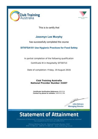 This is to certify that
Jassmyn Lee Murphy
has successfully completed the course
SITXFSA101 Use Hygienic Practices for Food Safety
In partial completion of the following qualification
Certificate III in Hospitality SIT30713
Date of completion: Friday, 19 August 2016
Club Training Australia
National Provider Number 31607
Certificate Verification Reference: JRSY21N
Contact by phone to validate: 1800 653 266
Powered by TCPDF (www.tcpdf.org)
 