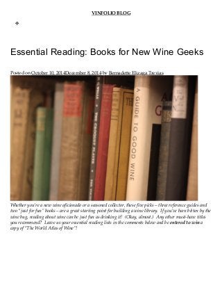 VINFOLIO BLOG
Essential Reading: Books for New Wine Geeks
Posted on October 10, 2014December 8, 2014 by Bernadette Elizaga Trevias
Whether you’re a new wine aficionado or a seasoned collector, these five picks – three reference guides and
two “just for fun” books – are a great starting point for building a wine library.  If you’ve been bitten by the
wine bug, reading about wine can be just fun as drinking it!  (Okay, almost.)  Any other must‑have titles
you recommend?  Leave us your essential reading lists in the comments below and be entered to win a
copy of “The World Atlas of Wine”!
MEN
U
 