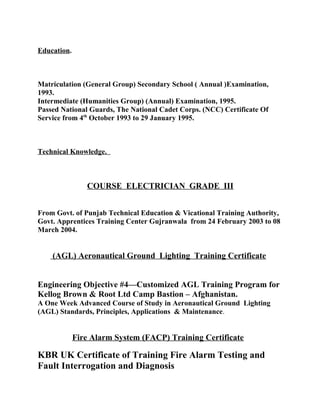 Education.
Matriculation (General Group) Secondary School ( Annual )Examination,
1993.
Intermediate (Humanities Group) (Annual) Examination, 1995.
Passed National Guards, The National Cadet Corps. (NCC) Certificate Of
Service from 4th
October 1993 to 29 January 1995.
Technical Knowledge.
COURSE ELECTRICIAN GRADE III
From Govt. of Punjab Technical Education & Vicational Training Authority,
Govt. Apprentices Training Center Gujranwala from 24 February 2003 to 08
March 2004.
(AGL) Aeronautical Ground Lighting Training Certificate
Engineering Objective #4—Customized AGL Training Program for
Kellog Brown & Root Ltd Camp Bastion – Afghanistan.
A One Week Advanced Course of Study in Aeronautical Ground Lighting
(AGL) Standards, Principles, Applications & Maintenance.
Fire Alarm System (FACP) Training Certificate
KBR UK Certificate of Training Fire Alarm Testing and
Fault Interrogation and Diagnosis
 