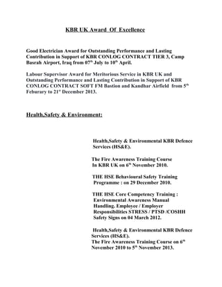 KBR UK Award Of Excellence
Good Electrician Award for Outstanding Performance and Lasting
Contribution in Support of KBR CONLOG CONTRACT TIER 3, Camp
Basrah Airport, Iraq from 07th
July to 10th
April.
Labour Supervisor Award for Meritorious Service in KBR UK and
Outstanding Performance and Lasting Contribution in Support of KBR
CONLOG CONTRACT SOFT FM Bastion and Kandhar Airfield from 5th
Feburary to 21st
December 2013.
Health,Safety & Environment:
Health,Safety & Environmental KBR Defence
Services (HS&E).
The Fire Awareness Training Course
In KBR UK on 6th
November 2010.
THE HSE Behavioural Safety Training
Programme : on 29 December 2010.
THE HSE Core Competency Training :
Environmental Awareness Manual
Handling. Employee / Employer
Responsibilities STRESS / PTSD /COSHH
Safety Signs on 04 March 2012.
Health,Safety & Environmental KBR Defence
Services (HS&E).
The Fire Awareness Training Course on 6th
November 2010 to 5th
November 2013.
 