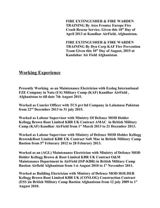 FIRE EXTINGUSHER & FIRE WARDEN
TRAINING By Atco Frontec Europe Fire
Crash Rescue Service. Given this 18th
Day of
April 2013 at Kandhar AirField, Afghanistan.
FIRE EXTINGUSHER & FIRE WARDEN
TRAINING By Dyn Corp KAF Fire Prevention
Team Given this 10th
Day of August, 2015 at
Kandahar Air Field Afghanistan.
Working Experience
Presently Working as an Maintenance Electrician with Ecolog International
FZE Company in Nato (US) Military Camp (KAF) Kandhar AirField ,
Afghanistan to till date 7th August 2015.
Worked as Courier Officer with TCS pvt ltd Company in Lalamusa Pakistan
from 22nd
December 2013 to 31 july 2015.
Worked as Labour Supervisor with Ministry Of Defence MOD Holder
Kellogg Brown Root Limited KBR UK Contract AMAC in British Military
Camp (KAF) Kandhar AirField from 1st
March 2013 to 21 December 2013.
Worked as Labour Supervisor with Ministry of Defence MOD Holder Kellogg
Brown&Root Limited KBR UK Contract Soft Mac in British Military Camp
Bastion from 5th
Feburary 2012 to 28 Feburary 2013.
worked as an (AGL) Maintenance Electrician with Ministry of Defence MOD
Holder Kellogg Brown & Root Limited KBR UK Contract O&M
Maintenance Department in AirField (ISP-KBR) in British Military Camp
Bastion Airfield Afghanistan from 1 st August 2010 to 1st
November 2011.
Worked as Building Electrician with Ministry of Defence MOD HOLDER
Kellogg Brown Root Limited KBR UK (CONLOG) Construction Contract
(ESS )in British Military Camp Bastion Afghanistan from 12 july 2009 to 1st
August 2010.
 