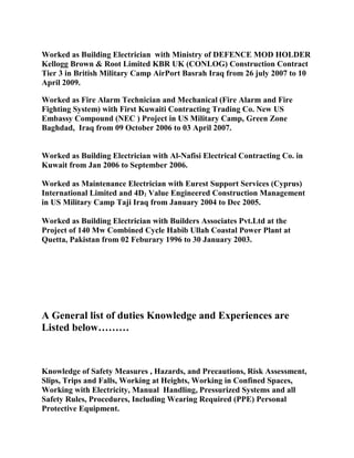 Worked as Building Electrician with Ministry of DEFENCE MOD HOLDER
Kellogg Brown & Root Limited KBR UK (CONLOG) Construction Contract
Tier 3 in British Military Camp AirPort Basrah Iraq from 26 july 2007 to 10
April 2009.
Worked as Fire Alarm Technician and Mechanical (Fire Alarm and Fire
Fighting System) with First Kuwaiti Contracting Trading Co. New US
Embassy Compound (NEC ) Project in US Military Camp, Green Zone
Baghdad, Iraq from 09 October 2006 to 03 April 2007.
Worked as Building Electrician with Al-Nafisi Electrical Contracting Co. in
Kuwait from Jan 2006 to September 2006.
Worked as Maintenance Electrician with Eurest Support Services (Cyprus)
International Limited and 4D2 Value Engineered Construction Management
in US Military Camp Taji Iraq from January 2004 to Dec 2005.
Worked as Building Electrician with Builders Associates Pvt.Ltd at the
Project of 140 Mw Combined Cycle Habib Ullah Coastal Power Plant at
Quetta, Pakistan from 02 Feburary 1996 to 30 January 2003.
A General list of duties Knowledge and Experiences are
Listed below………
Knowledge of Safety Measures , Hazards, and Precautions, Risk Assessment,
Slips, Trips and Falls, Working at Heights, Working in Confined Spaces,
Working with Electricity, Manual Handling, Pressurized Systems and all
Safety Rules, Procedures, Including Wearing Required (PPE) Personal
Protective Equipment.
 