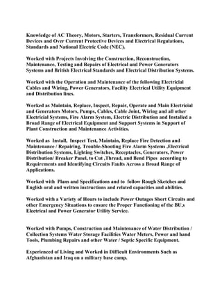 Knowledge of AC Theory, Motors, Starters, Transformers, Residual Current
Devices and Over Current Protective Devices and Electrical Regulations,
Standards and National Electric Code (NEC).
Worked with Projects Involving the Construction, Reconstruction,
Maintenance, Testing and Repairs of Electrical and Power Generators
Systems and British Electrical Standards and Electrical Distribution Systems.
Worked with the Operation and Maintenance of the following Electricial
Cables and Wiring, Power Generators, Facility Electrical Utility Equipment
and Distribution lines.
Worked as Maintain, Replace, Inspect, Repair, Operate and Main Electricial
and Generators Motors, Pumps, Cables, Cable Joint, Wiring and all other
Electricial Systems, Fire Alarm System, Electric Distribution and Installed a
Broad Range of Electrical Equipment and Support Systems in Support of
Plant Construction and Maintenance Activities.
Worked as Install, Inspect Test, Maintain, Replace Fire Detection and
Maintenance / Repairing, Trouble-Shooting Fire Alarm Systems ,Electrical
Distribution Systems, Lighting Switches, Receptacles, Generators, Power
Distribution/ Breaker Panel, to Cut ,Thread, and Bend Pipes according to
Requirements and Identifying Circuits Faults Across a Broad Range of
Applications.
Worked with Plans and Specifications and to follow Rough Sketches and
English oral and written instructions and related capacities and abilities.
Worked with a Variety of Hours to include Power Outages Short Circuits and
other Emergency Situations to ensure the Proper Functioning of the BU,s
Electrical and Power Generator Utility Service.
Worked with Pumps, Construction and Maintenance of Water Distribution /
Collection Systems Water Storage Facilities Water Meters, Power and hand
Tools, Plumbing Repairs and other Water / Septic Specific Equipment.
Experienced of Living and Worked in Difficult Environments Such as
Afghanistan and Iraq on a military base camp.
 