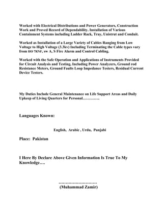 Worked with Electrical Distributions and Power Generators, Construction
Work and Proved Record of Dependability. Installation of Various
Containment Systems including Ladder Rack, Tray, Unistrut and Conduit.
Worked as Installation of a Large Variety of Cables Ranging from Low
Voltage to High Voltage (3.3kv) Including Terminating the Cable types vary
from HO 7RNF, sw A, S Fire Alarm and Control Cabling.
Worked with the Safe Operation and Applications of Instruments Provided
for Circuit Analysis and Testing, Including Power Analyzers, Ground rod
Resistance Meters, Ground Faults Loop Impedance Testers, Residual Current
Device Testers.
My Duties Include General Maintenance on Life Support Areas and Daily
Upkeep of Living Quarters for Personal…………..
Languages Known:
English, Arabic , Urdu, Punjabi
Place: Pakistan
I Here By Declare Above Given Information Is True To My
Knowledge….
………………………
(Muhammad Zamir)
 