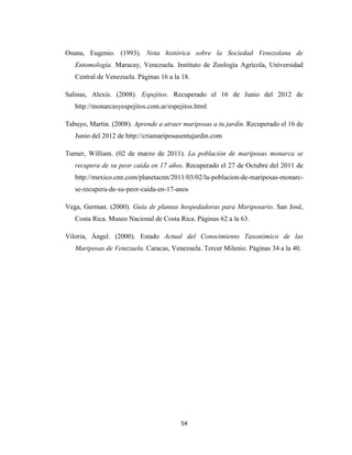 54
Osuna, Eugenio. (1993). Nota histórica sobre la Sociedad Venezolana de
Entomología. Maracay, Venezuela. Instituto de Zoología Agrícola, Universidad
Central de Venezuela. Páginas 16 a la 18.
Salinas, Alexis. (2008). Espejitos. Recuperado el 16 de Junio del 2012 de
http://monarcasyespejitos.com.ar/espejitos.html
Tabuyo, Martin. (2008). Aprende a atraer mariposas a tu jardín. Recuperado el 16 de
Junio del 2012 de http://criamariposasentujardin.com
Turner, William. (02 de marzo de 2011). La población de mariposas monarca se
recupera de su peor caída en 17 años. Recuperado el 27 de Octubre del 2011 de
http://mexico.cnn.com/planetacnn/2011/03/02/la-poblacion-de-mariposas-monarc-
se-recupera-de-su-peor-caida-en-17-anos
Vega, German. (2000). Guía de plantas hospedadoras para Mariposario. San José,
Costa Rica. Museo Nacional de Costa Rica. Páginas 62 a la 63.
Viloria, Ángel. (2000). Estado Actual del Conocimiento Taxonómico de las
Mariposas de Venezuela. Caracas, Venezuela. Tercer Milenio. Páginas 34 a la 40.
 