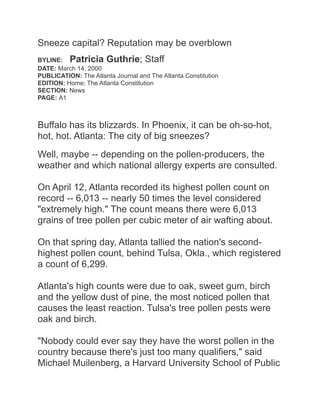 Sneeze capital? Reputation may be overblown
BYLINE: Patricia Guthrie; Staff
DATE: March 14, 2000
PUBLICATION: The Atlanta Journal and The Atlanta Constitution
EDITION: Home; The Atlanta Constitution
SECTION: News
PAGE: A1
Buffalo has its blizzards. In Phoenix, it can be oh-so-hot,
hot, hot. Atlanta: The city of big sneezes?
Well, maybe -- depending on the pollen-producers, the
weather and which national allergy experts are consulted.
On April 12, Atlanta recorded its highest pollen count on
record -- 6,013 -- nearly 50 times the level considered
"extremely high." The count means there were 6,013
grains of tree pollen per cubic meter of air wafting about.
On that spring day, Atlanta tallied the nation's second-
highest pollen count, behind Tulsa, Okla., which registered
a count of 6,299.
Atlanta's high counts were due to oak, sweet gum, birch
and the yellow dust of pine, the most noticed pollen that
causes the least reaction. Tulsa's tree pollen pests were
oak and birch.
"Nobody could ever say they have the worst pollen in the
country because there's just too many qualifiers," said
Michael Muilenberg, a Harvard University School of Public
 