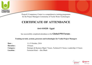  
 
 
 
ProjectU Competency Center is a comprehensive training programme
for the Project Managers Community of Veolia Water Technologies
CERTIFICATE OF ATTENDANCE
Amir KHEDR - Egypt
has successfully completed attendance at the Global PM Forum –
Training on tools, systems, processes and technologies for Veolia Project Managers
Date : 11-13 October, 2016
Duration : 18 hours
Category: Strategic & Business Mgmt 7 hours, Technical 8.5 hours, Leadership 2.5 hours
Location : Fairmont Hotel – Abu Dhabi
 