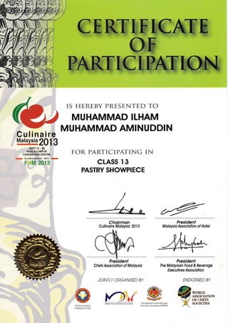 CEKB WK M@.' i:.
IS HEREBY PRESENTED TO
MUHAMMAD ILHAM
SEPT17.20
KUALALUMPUR
CONVENTION CENTRE
M lN CONJUNCTION WITH M
c n,l on1 Q
I tYl z-, I ,
MUHAMMAD AMINUDDIN
FOR PARTICIPATING IN
CLASS I3
PASTRY SHOWPIECE
Choirmon
Cullinoire Moloysio 2013
Chefs Assocrolion of Moloysio
JOINTLY ORGANISED BY
President
The Moloysion Food & Beveroge
Exec ut iv es Associof ion
Cheis Association
olNlalaysia (CAN{)
Thc trIahlsian Food & Beverage
Er€cuiives AJsociation (LtlFBL{)
ENDORSED BY
@xs5'.",*,"* . -,2 OT CHEFS
[. socmrms
Culinaire
Malaysia
201.i,3
President
Moloysio Ass ociqtion of Hot el
i.)-{
 