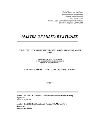 United States Marine Corps
Command and Staff College
Marine Corps University
2076 South Street
Marine Corps Combat Development Command
Quantico, Virginia 22134-5068
MASTER OF MILITARY STUDIES
TITLE: THE NAVY’S BEST-KEPT SECRET: IS IUSS BECOMING A LOST
ART?
SUBMITTED IN PARTIAL FULFILLMENT
OF THE REQUIREMENTS FOR THE DEGREE OF
MASTER OF MILITARY STUDIES
AUTHOR: DAWN M. MASKELL, COMMANDER, U.S. NAVY
AY 00-01
Mentor: Dr. Mark H. Jacobsen, Associate Professor of Military History
Approved:
Date: 11 April 2001
Mentor: David G. Reist, Lieutenant Colonel, U.S. Marine Corps
Approved:
Date: 11 April 2001
 