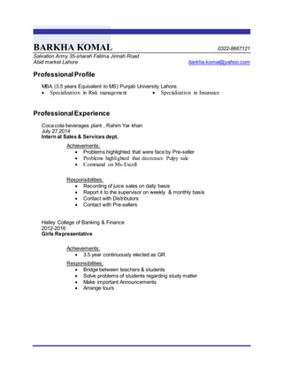 BARKHA KOMAL 0322-8667121
Salvation Army 35-sharah Fatima Jinnah Road
Abid market Lahore barkha.komal@yahoo.com
Professional Profile
MBA (3.5 years Equivalent to MS) Punjab University Lahore.
 Specialization in Risk management  Specialization in Insurance
ProfessionalExperience
Coca cola beverages plant , Rahim Yar khan
July 27,2014
Intern at Sales & Services dept.
Achievements:
 Problems highlighted that were face by Pre-seller
 Problems highlighted that decreases Pulpy sale
 Command on Ms-Excell
Responsibilities:
 Recording of juice sales on daily basis
 Report it to the supervisor on weekly & monthly basis
 Contact with Distributors
 Contact with Pre-sellers
Hailey College of Banking & Finance
2012-2016
Girls Representative
Achievements:
 3.5 year continuously elected as GR
Responsibilities:
 Bridge between teachers & students
 Solve problems of students regarding study matter
 Make important Announcements
 Arrange tours
 