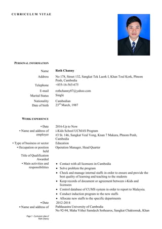 Page 1 - Curriculum vitae of
Roth Channy
C U R R I C U L U M V I T A E
PERSONAL INFORMATION
Name Roth Channy
Address No 178, Street 132, Sangkat Tek Laork I, Khan Toul Kork, Phnom
Penh, Cambodia
Telephone +855-16-565-675
E-mail rothchanny87@yahoo.com
Marital Status Single
Nationality Cambodian
Date of birth 23rd
March, 1987
WORK EXPERIENCE
• Date 2016-Up to Now
• Name and address of
employer
i-Kids School UCMAS Program
#3 St. 146, Sangkat Veal Vong, Knan 7 Makara, Phnom Penh,
Cambodia
• Type of business or sector Education
• Occupation or position
held
Title of Qualification
Awarded
Operation Manager, Head Quarter
• Main activities and
responsibilities
 Contact with all licensees in Cambodia
 Solve problem the program
 Check and manage internal staffs in order to ensure and provide the
best quality of learning and teaching to the students
 Keep records of document or agreement between i-Kids and
licensees
 Control database of CUMS system in order to report to Malaysia.
 Conduct induction program to the new staffs
 Allocate new staffs to the specific departments
• Date 2012-2014
• Name and address of Paññasastra University of Cambodia
No 92-94, Maha Vithei Samdech Sothearos, Sangkat Chaktomuk, Khan
 