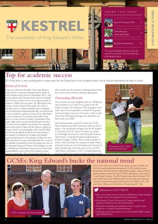01	 KESTREL } AUTUMN 2014 } ISSUE 27
Top for academic success
2014 has been a very exciting year in many ways for the School but on the academic front, we’ve had an abundance of news to share.
Return of A-levels
In July we confirmed that after a four-year absence,
King Edward’s would be reintroducing the option to
study A-levels at the School in September 2015. Our
decision follows the Government’s reform to A-levels
which will see a return to the more rigorous study of
subjects in depth over two years. By offering the new
A-level it means that for those pupils who wish to
specialise early, or whose aptitudes don’t necessarily
suit the International Baccalaureate (IB), we will provide
a choice of paths to achieve success and an alternative
route to University. Our decision also reflects that
there is a small number of subject combinations that
pupils might wish to study that the IB does not allow
but which are provided for by A-levels. For example
there is the scope to take all three Science subjects at
A-level, which is not permissible within the IB. Whilst
the School still regards the IB as the best choice for
the majority of students for its depth and breadth,
pupils at King Edward’s who decide to follow the new
reformed A-level courses will still benefit from some of
the valuable components of the IB programme such as
the Extended Essay and Theory of Knowledge, as well
as undertaking worthwhile community and social work
responsibilities as part of the CAS (creativity, action,
service) programme. This will give them the best of
both worlds and will continue to distinguish them from
the crowd in terms of their university applications.
Outstanding IB results
This summer we were delighted with the 100% pass
rate achieved by our Sixth Form pupils in their IB
Diploma exams. An impressive 75% of grades in the
exam were at the equivalent to A-level A*-B grades
and the average score was 33.6 points, which is well
above the international average and represents our
best result since 2009.
Hannele Burmeister scored 43 points (out of 45),
Denys Natykan and Anton Sharapov both scored 42
points – the worldwide average score for IB students
is 30 points out of 45. Denys has taken up a place
at Cambridge University to read Computer Science,
while Anton is studying Aerospace Engineering at
Imperial College, London. River Clarke achieved 41
points, which provided her passport to study History
at Bristol University and Charlie Beckwith secured his
place at Edinburgh University with a score of 38 to
read History and Politics in 2015. Congratulations to
all of our Sixth Form pupils on these excellent results!
GCSEs: King Edward’s bucks the national trend
Hot on the heels of our Sixth Form pupils’ success in the IB, our
5th Form pupils celebrated exceptional GCSE results this year.
Bucking the national trend for falling higher grades, almost a fifth of
grades achieved were the top A*, which represents a new record
in the School’s history. The 2014 results also reflect the best A*-C
pass rate for five years (92%) and the second best ever. Personal
triumphs included day pupils Josef Moore from Milford (7A*, 4A)
and Anya Hoffmann de Visme from Godalming (6A*, 3A).
ISSUE27AUTUMN2014
The newsletter of King Edward’s Witley
I N S I D E T H I S I S S U E
Buzz of the Square Mile	 2
Barcelona football tour	 10
Chocolate guru
sweet talks pupils 	
4
GCSE triumphant duo Anya and Josef
IB superstars River Clarke
and Charlie Beckwith
This issue of Kestrel comes to you with
input from the Sixth Form journalist and
photography teams.
@keswnews TOP TWEETS
•	After a hard fought summer contest for #KESWtour #Teamwakefield
were the victors winning pizza for the whole house!
•	King Edward’s Culture Club success! 53 pupils, parents & staff
enjoyed the Philharmonia at Royal Festival Hall.
•	Roll up for our fantastic demonstration of how to make a crepe
suzette by our Head Chef @HolroydHowe
•	Extremely proud of the cast & crew of ‘The Tempest’ @SSF_UK last
night #KESWDrama
A62000 King Edwards Kestrel AUT_P4.indd 1 27/11/2014 15:46
 