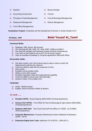  Nutrition.
 Accounting Constructors.
 Principles of Hotel Management.
 Restaurant Management
 Front Office Managements
 Rooms Devigan
 Tourism
 Food & Beverage Managements
 Kitchen Management
Graduation Project: Antiquities and the development of tourism in Jordan (Grade is 81).
Al-Hassa , KSA Belal Yousef Al_Tawil
Technical Skills:
 Database: (SQL Server, MS Access).
 OS: Windows 98, ME, 2000, XP, Vista, WIN7, WIN8 and WIN10
 Can deal with software and hardware trouble shooting (maintenance).
 I can work on the Fidelio & micros & P.O.S & horizon system
 Have an excellent knowledge in computer applications (Microsoft office).
Personality skills:
 Can learn quickly, and I will continue step by step in order to reach the
highest level to get the job I deserve.
 I have the ability to deal with the pressures of work.
 Hard worker.
 Excellent communication skills.
 Ability to work within groups.
 Excellent negotiation skills and organizational capability
 I have the ability to travel (work internationally).
 Decision maker in the suitable time.
Language:
 Arabic: Mother tongue.
 English: Good Command (written & spoken).
At work …..
 Paradise HOTEL: House Keeping (2003-2004) (Training Experience).
 Century Park HOTEL: Front Office & Food and Beverage & night auditor (2005-2006)
(Training Experience).
 Radisson SAS Hotel: One Touch Service/Front Office (2-1-2008) - (2-12-2008)
(Work Experience).
 Computer Maintenance: Computer Maintenance Centre (Software & Hardware)
(2009) - (2010).
 Enterprise Digital Auto Trade: salesman (15-10-2010) – (28-6-2011).
 