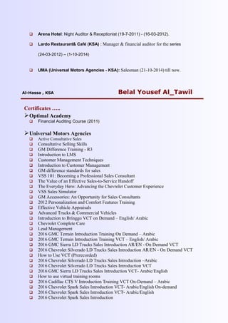  Arena Hotel: Night Auditor & Receptionist (19-7-2011) - (16-03-2012).
 Lardo Restaurant& Café (KSA) : Manager & financial auditor for the series
(24-03-2012) – (1-10-2014)
 UMA (Universal Motors Agencies - KSA): Salesman (21-10-2014) till now.
Al-Hassa , KSA Belal Yousef Al_Tawil
Certificates …..
Optimal Academy
 Financial Auditing Course (2011)
Universal Motors Agencies
 Active Consultative Sales
 Consultative Selling Skills
 GM Difference Training - R3
 Introduction to LMS
 Customer Management Techniques
 Introduction to Customer Management
 GM difference standards for sales
 VSS 101: Becoming a Professional Sales Consultant
 The Value of an Effective Sales-to-Service Handoff
 The Everyday Hero: Advancing the Chevrolet Customer Experience
 VSS Sales Simulator
 GM Accessories: An Opportunity for Sales Consultants
 2012 Personalization and Comfort Features Training
 Effective Vehicle Appraisals
 Advanced Trucks & Commercial Vehicles
 Introduction to Bringgo VCT on Demand – English/ Arabic
 Chevrolet Complete Care
 Lead Management
 2016 GMC Terrain Introduction Training On Demand – Arabic
 2016 GMC Terrain Introduction Training VCT – English/ Arabic
 2016 GMC Sierra LD Trucks Sales Introduction AR/EN - On Demand VCT
 2016 Chevrolet Silverado LD Trucks Sales Introduction AR/EN - On Demand VCT
 How to Use VCT (Prerecorded)
 2016 Chevrolet Silverado LD Trucks Sales Introduction –Arabic
 2016 Chevrolet Silverado LD Trucks Sales Introduction VCT
 2016 GMC Sierra LD Trucks Sales Introduction VCT- Arabic/English
 How to use virtual training rooms
 2016 Cadillac CTS V Introduction Training VCT On-Demand – Arabic
 2016 Chevrolet Spark Sales Introduction VCT- Arabic/English On-demand
 2016 Chevrolet Spark Sales Introduction VCT- Arabic/English
 2016 Chevrolet Spark Sales Introduction
 